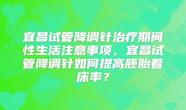 宜昌试管降调针治疗期间性生活注意事项,宜昌试管降调针如何提高胚胎着床率?