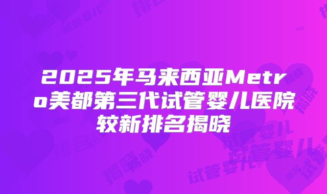2025年马来西亚Metro美都第三代试管婴儿医院较新排名揭晓