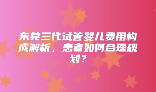 东莞三代试管婴儿费用构成解析,患者如何合理规划?