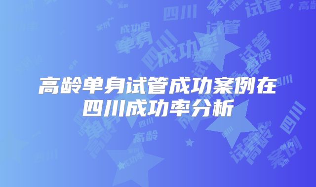 高龄单身试管成功案例在四川成功率分析