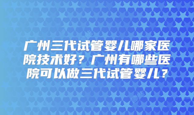 广州三代试管婴儿哪家医院技术好?广州有哪些医院可以做三代试管婴儿?