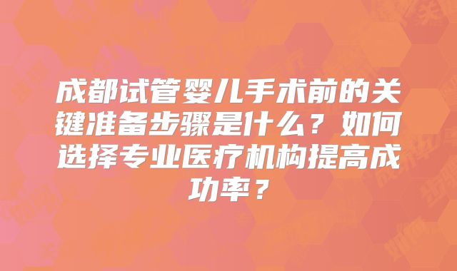 成都试管婴儿手术前的关键准备步骤是什么?如何选择专业医疗机构提高成功率?