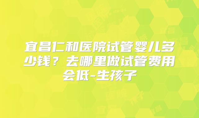 宜昌仁和医院试管婴儿多少钱？去哪里做试管费用会低-生孩子