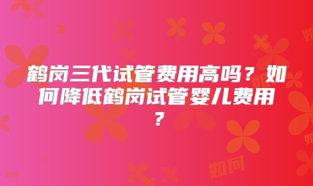 鹤岗三代试管费用高吗?如何降低鹤岗试管婴儿费用?