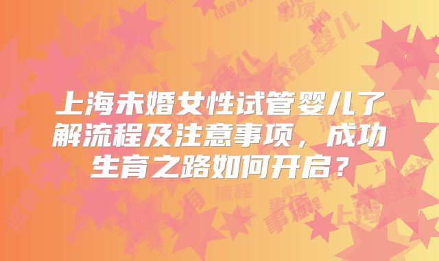 上海未婚女性试管婴儿了解流程及注意事项,成功生育之路如何开启?