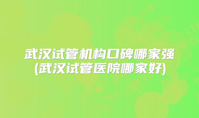 武汉试管机构口碑哪家强(武汉试管医院哪家好)