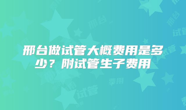 邢台做试管大概费用是多少?附试管生子费用