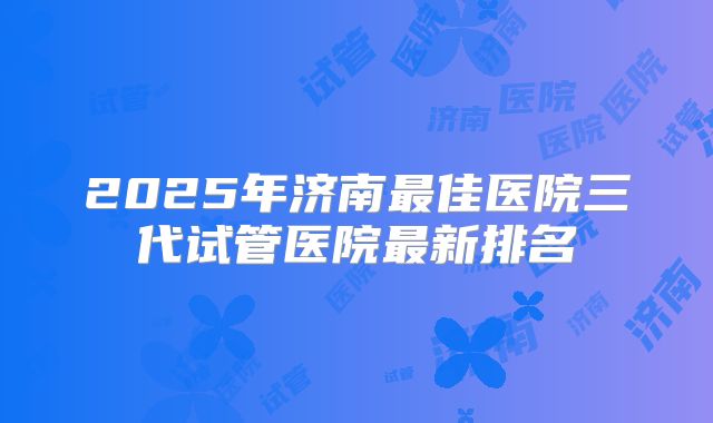 2025年济南最佳医院三代试管医院最新排名