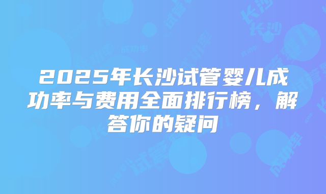 2025年长沙试管婴儿成功率与费用全面排行榜,解答你的疑问