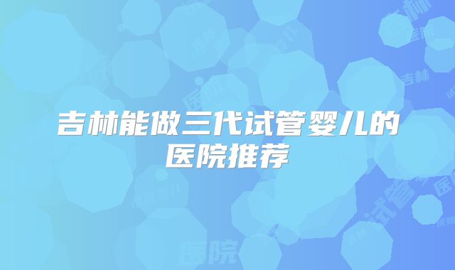 吉林能做三代试管婴儿的医院推荐