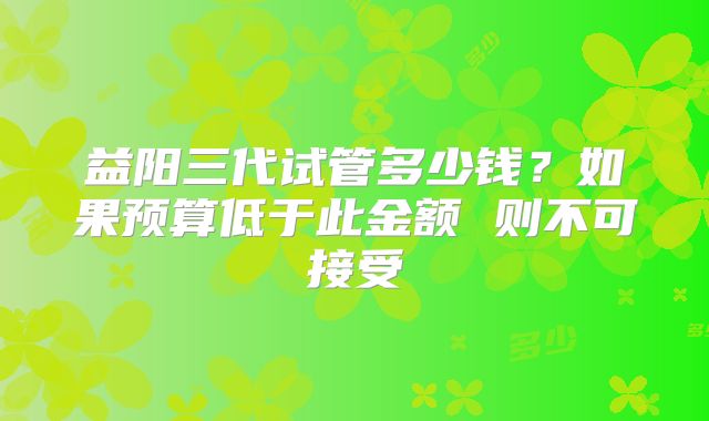 益阳三代试管多少钱？如果预算低于此金额 则不可接受