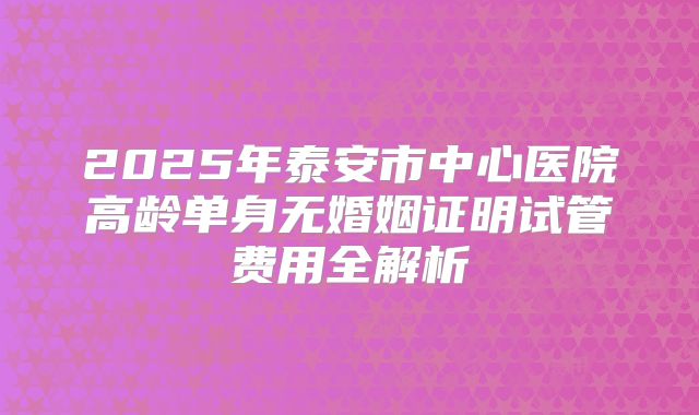 2025年泰安市中心医院高龄单身无婚姻证明试管费用全解析