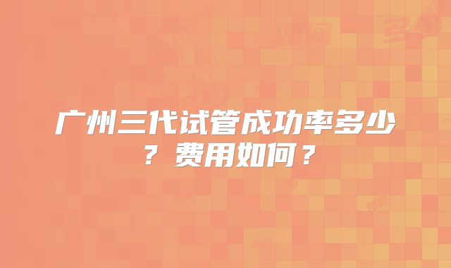 广州三代试管成功率多少?费用如何?