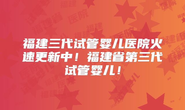 福建三代试管婴儿医院火速更新中!福建省第三代试管婴儿!