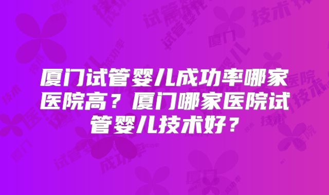 厦门试管婴儿成功率哪家医院高？厦门哪家医院试管婴儿技术好？