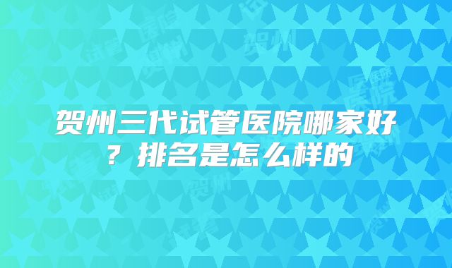 贺州三代试管医院哪家好?排名是怎么样的