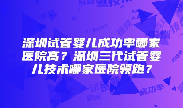 深圳试管婴儿成功率哪家医院高?深圳三代试管婴儿技术哪家医院领跑?