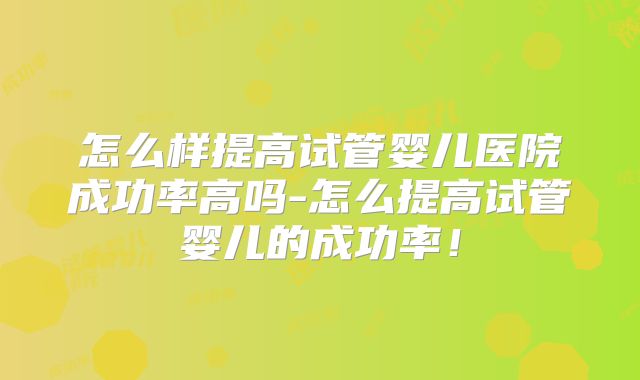 怎么样提高试管婴儿医院成功率高吗-怎么提高试管婴儿的成功率!