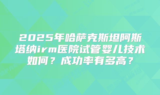 2025年哈萨克斯坦阿斯塔纳irm医院试管婴儿技术如何？成功率有多高？