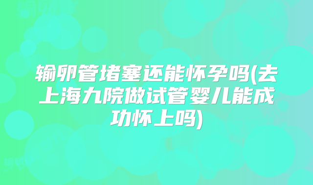 输卵管堵塞还能怀孕吗(去上海九院做试管婴儿能成功怀上吗)
