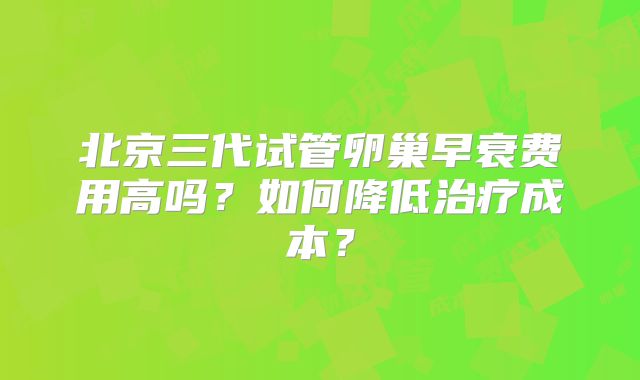 北京三代试管卵巢早衰费用高吗?如何降低治疗成本?