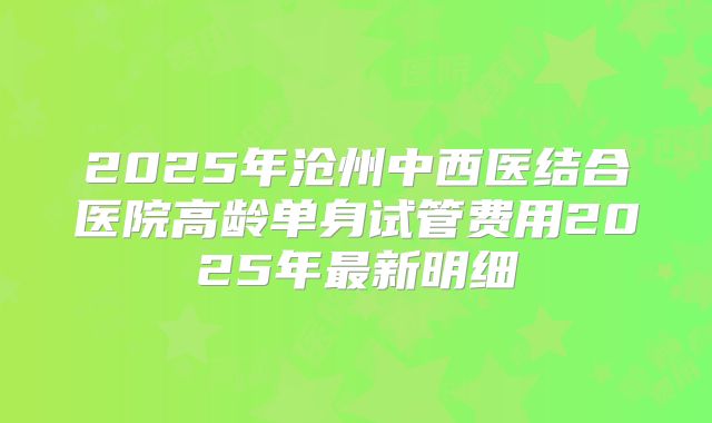 2025年沧州中西医结合医院高龄单身试管费用2025年最新明细