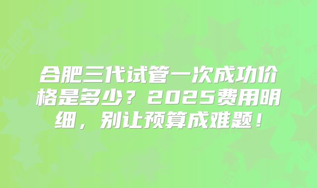 合肥三代试管一次成功价格是多少？2025费用明细，别让预算成难题！