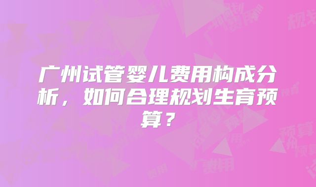 广州试管婴儿费用构成分析，如何合理规划生育预算？
