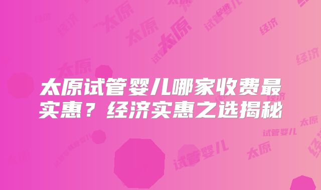 太原试管婴儿哪家收费最实惠?经济实惠之选揭秘