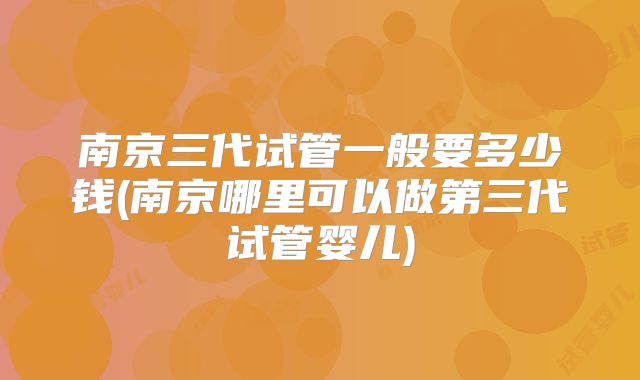 南京三代试管一般要多少钱(南京哪里可以做第三代试管婴儿)