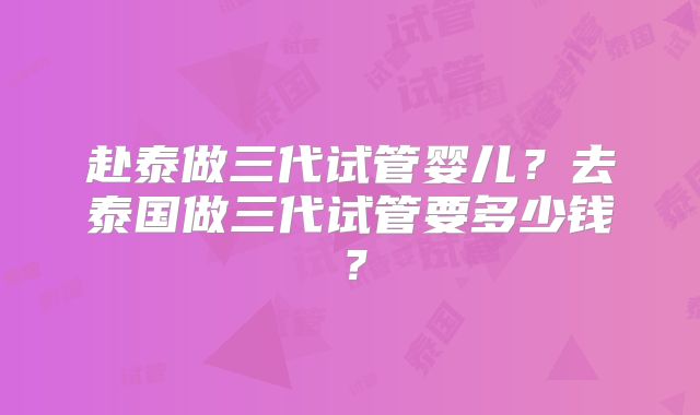 赴泰做三代试管婴儿?去泰国做三代试管要多少钱?