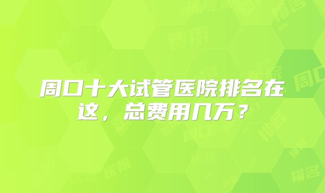 周口十大试管医院排名在这,总费用几万?