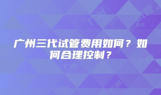 广州三代试管费用如何?如何合理控制?