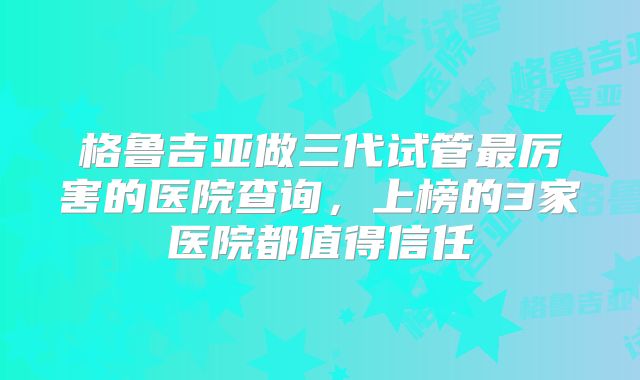 格鲁吉亚做三代试管最厉害的医院查询,上榜的3家医院都值得信任