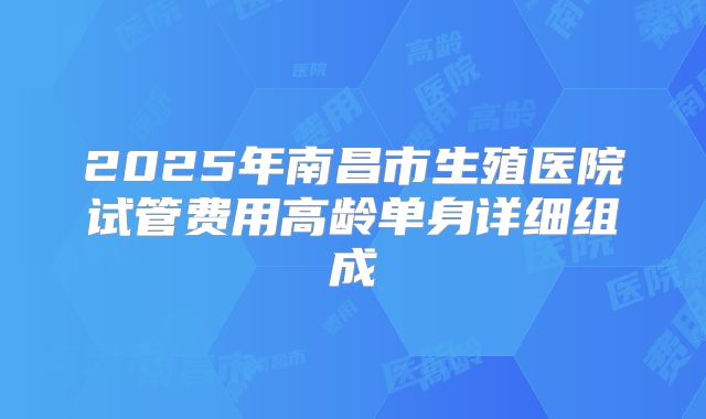 2025年南昌市生殖医院试管费用高龄单身详细组成