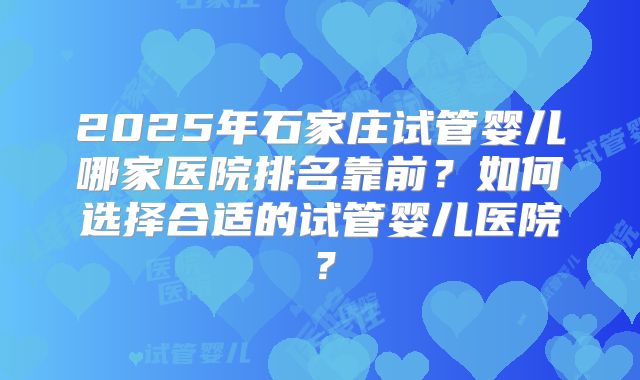2025年石家庄试管婴儿哪家医院排名靠前？如何选择合适的试管婴儿医院？