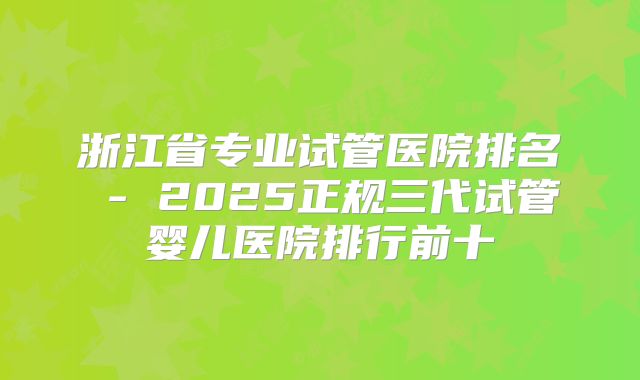 浙江省专业试管医院排名 - 2025正规三代试管婴儿医院排行前十