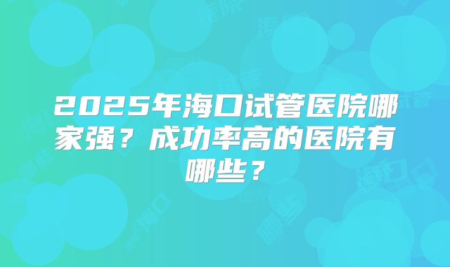2025年海口试管医院哪家强？成功率高的医院有哪些？
