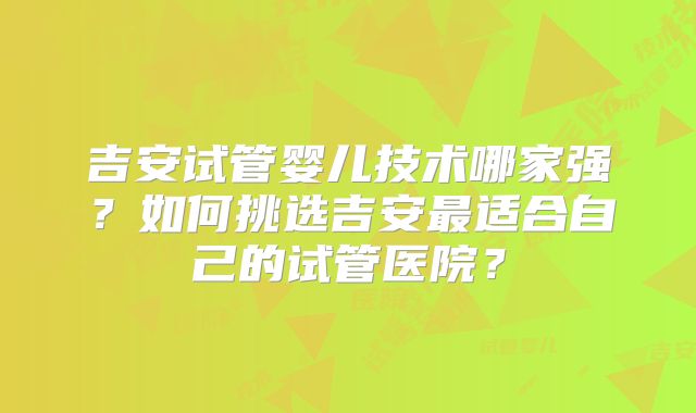吉安试管婴儿技术哪家强？如何挑选吉安最适合自己的试管医院？