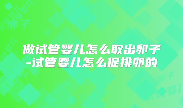 做试管婴儿怎么取出卵子-试管婴儿怎么促排卵的