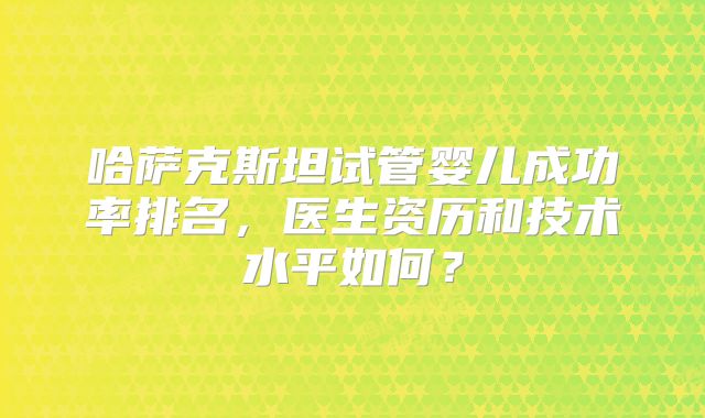 哈萨克斯坦试管婴儿成功率排名，医生资历和技术水平如何？