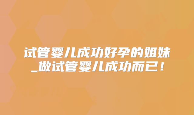 试管婴儿成功好孕的姐妹_做试管婴儿成功而已!
