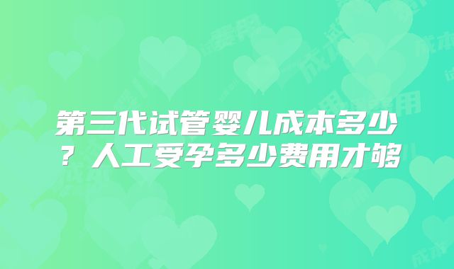 第三代试管婴儿成本多少?人工受孕多少费用才够