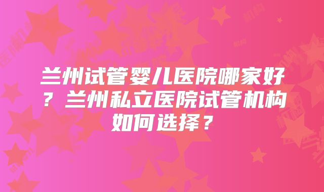 兰州试管婴儿医院哪家好？兰州私立医院试管机构如何选择？
