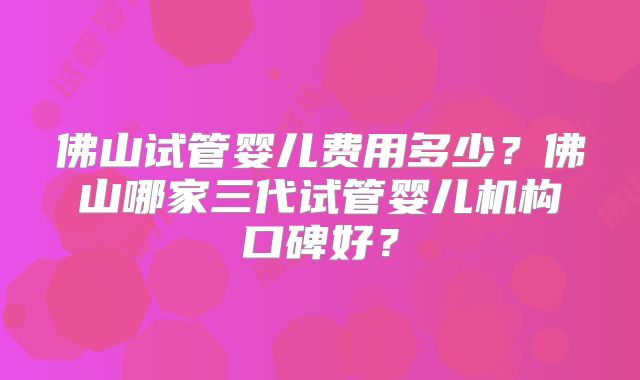 佛山试管婴儿费用多少?佛山哪家三代试管婴儿机构口碑好?