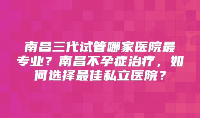 南昌三代试管哪家医院最专业?南昌不孕症治疗,如何选择最佳私立医院?