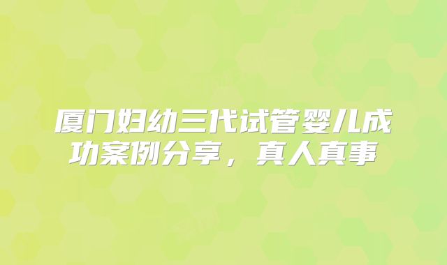 厦门妇幼三代试管婴儿成功案例分享,真人真事