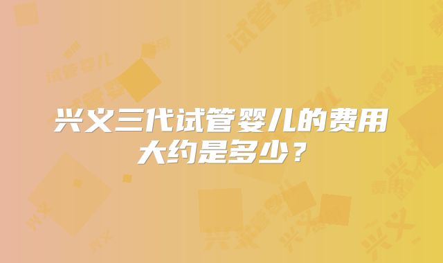 兴义三代试管婴儿的费用大约是多少?
