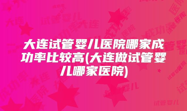 大连试管婴儿医院哪家成功率比较高(大连做试管婴儿哪家医院)