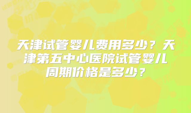 天津试管婴儿费用多少?天津第五中心医院试管婴儿周期价格是多少?